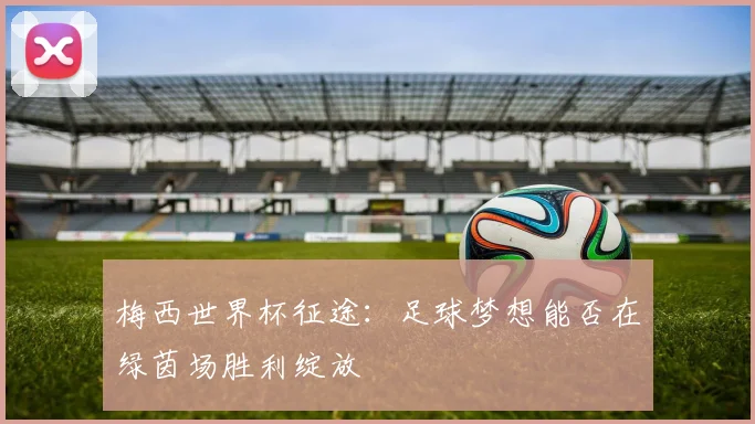 梅西世界杯征途:足球梦想能否在绿茵场胜利绽放