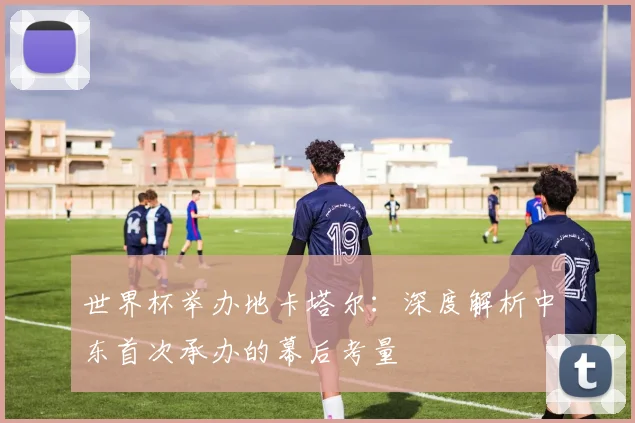 世界杯举办地卡塔尔:深度解析中东首次承办的幕后考量