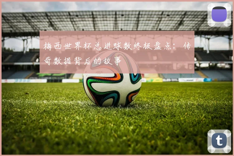 梅西世界杯总进球数终极盘点:传奇数据背后的故事