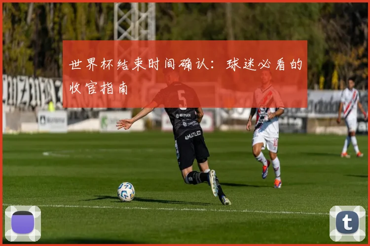 世界杯结束时间确认:球迷必看的收官指南