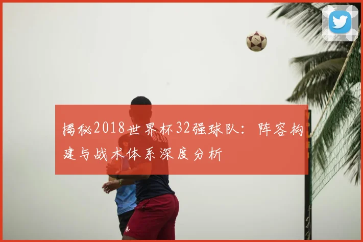 揭秘2018世界杯32强球队：阵容构建与战术体系深度分析