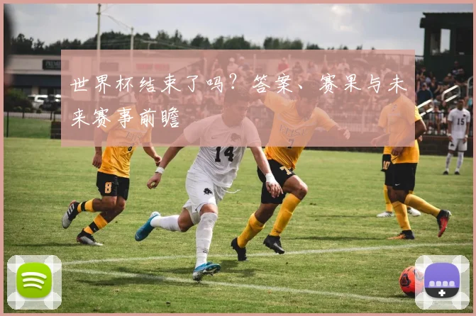 世界杯结束了吗？答案、赛果与未来赛事前瞻