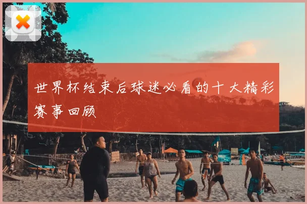 世界杯结束后球迷必看的十大精彩赛事回顾