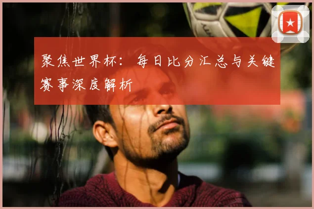 聚焦世界杯：每日比分汇总与关键赛事深度解析