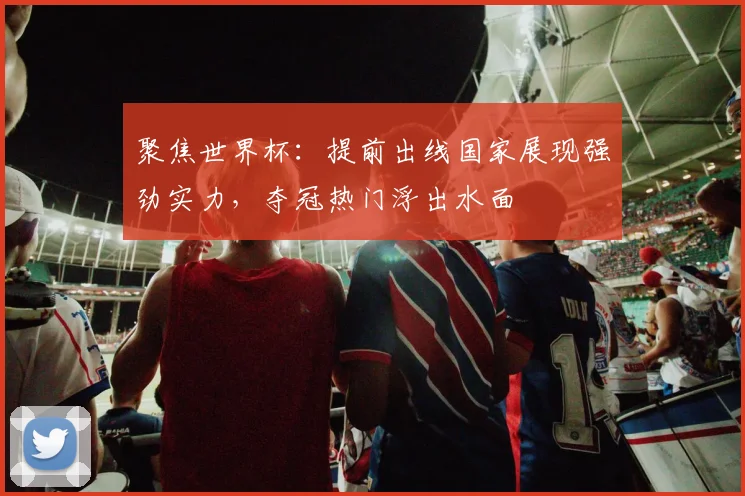 聚焦世界杯：提前出线国家展现强劲实力，夺冠热门浮出水面