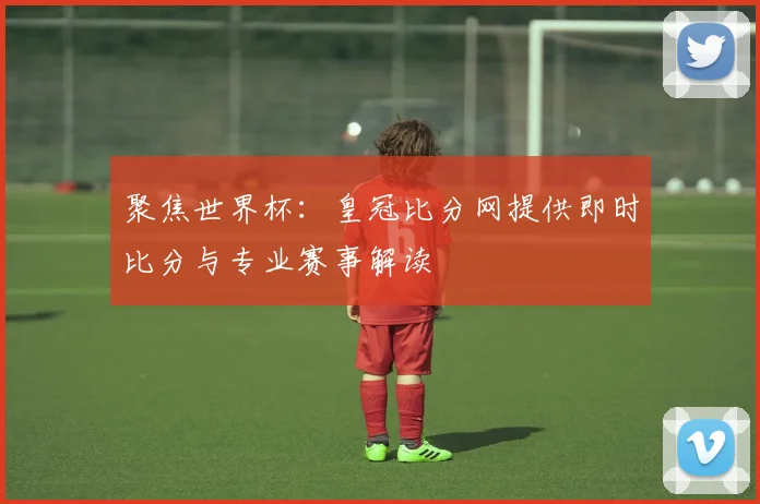 聚焦世界杯：皇冠比分网提供即时比分与专业赛事解读