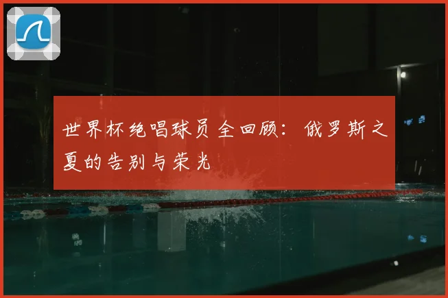 世界杯绝唱球员全回顾：俄罗斯之夏的告别与荣光