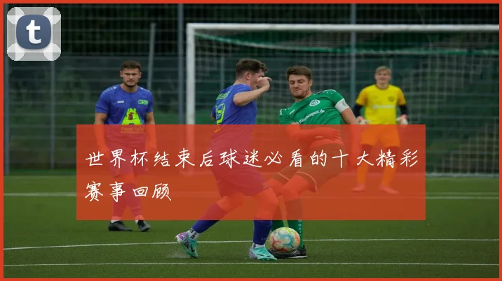世界杯结束后球迷必看的十大精彩赛事回顾