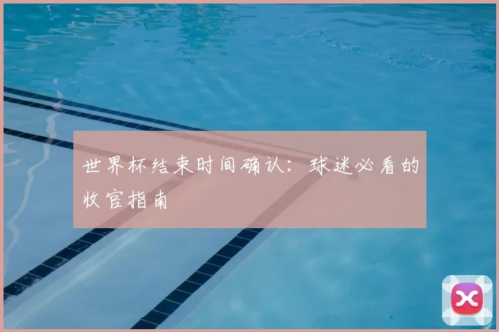 世界杯结束时间确认：球迷必看的收官指南