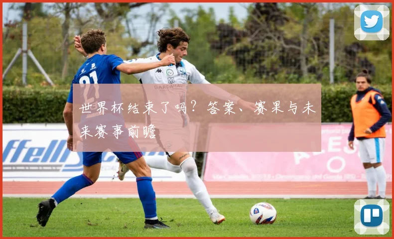 世界杯结束了吗?答案、赛果与未来赛事前瞻