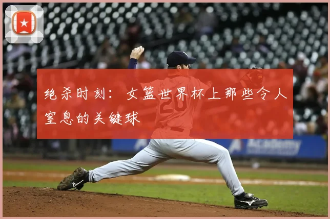 绝杀时刻:女篮世界杯上那些令人窒息的关键球