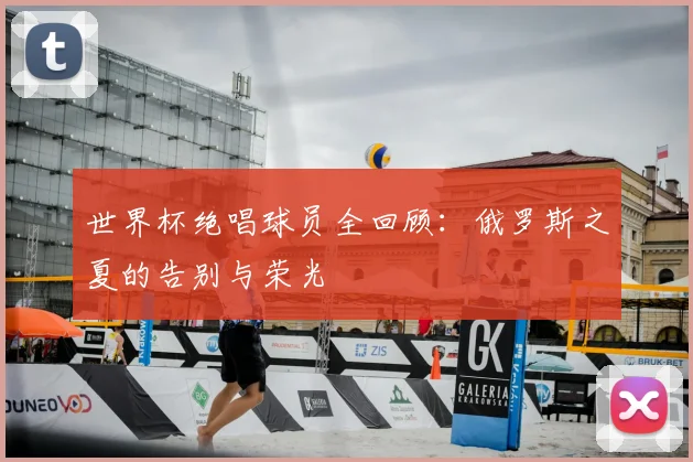 世界杯绝唱球员全回顾:俄罗斯之夏的告别与荣光
