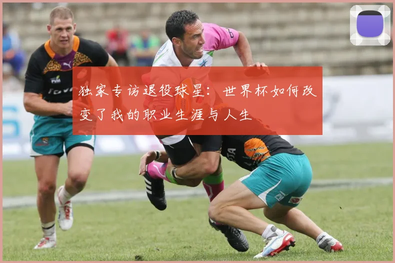独家专访退役球星:世界杯如何改变了我的职业生涯与人生