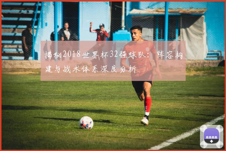 揭秘2018世界杯32强球队：阵容构建与战术体系深度分析