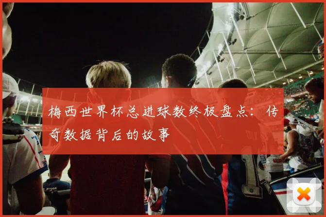 梅西世界杯总进球数终极盘点:传奇数据背后的故事