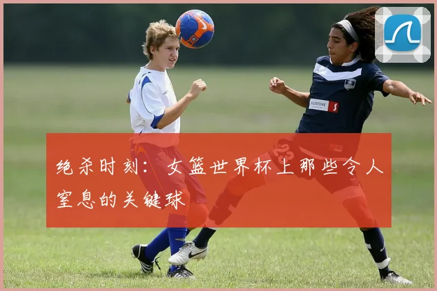 绝杀时刻:女篮世界杯上那些令人窒息的关键球