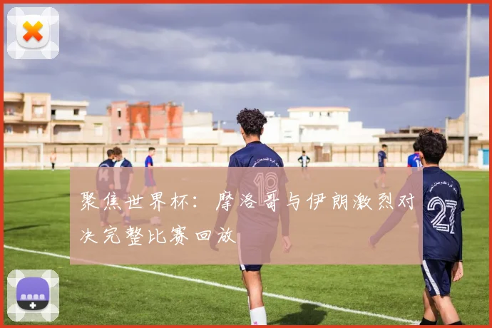 聚焦世界杯：摩洛哥与伊朗激烈对决完整比赛回放